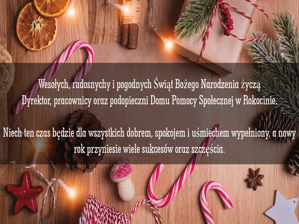 Życzenia  świąteczno-noworoczne Wesołych, radosnych i pogodnych Świąt Bożego Narodzenia życzą Dyrektor, pracownicy oraz podopieczni Domu Pomocy Społecznej w Rokocinie. Niech ten czas będzie dla wszystkich dobrem, spokojem i uśmiechem wypełniony, a nowy rok przyniesie wiele sukcesów oraz szczęścia.